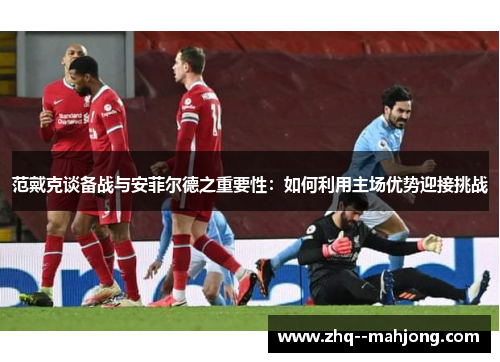 范戴克谈备战与安菲尔德之重要性：如何利用主场优势迎接挑战
