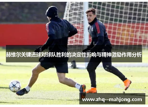 赫维尔关键进球对球队胜利的决定性影响与精神激励作用分析 赫维尔关键进球对球队胜利的决定性影响与精神激励作用分析