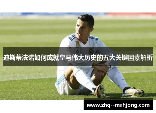 迪斯蒂法诺如何成就皇马伟大历史的五大关键因素解析