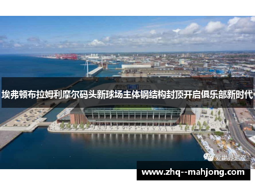 埃弗顿布拉姆利摩尔码头新球场主体钢结构封顶开启俱乐部新时代