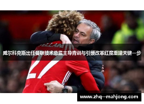 威尔科克斯出任曼联技术总监主导青训与引援改革红魔重建关键一步