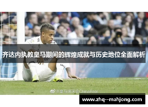 齐达内执教皇马期间的辉煌成就与历史地位全面解析