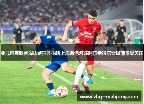 亚冠精英联赛淘汰赛抽签揭晓上海海港对阵阿尔希拉尔晋级前景受关注 亚冠精英联赛淘汰赛抽签揭晓上海海港对阵阿尔希拉尔晋级前景受关注