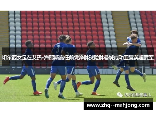 切尔西女足在艾玛·海耶斯离任前凭净胜球险胜曼城成功卫冕英超冠军 切尔西女足在艾玛·海耶斯离任前凭净胜球险胜曼城成功卫冕英超冠军